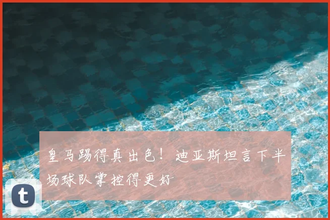 皇马踢得真出色！迪亚斯坦言下半场球队掌控得更好