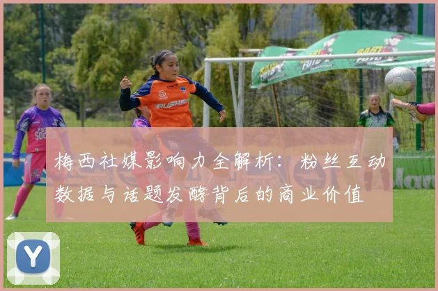 梅西社媒影响力全解析:粉丝互动数据与话题发酵背后的商业价值