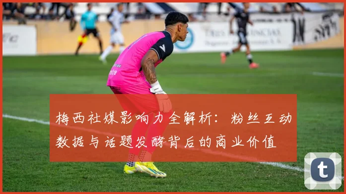 梅西社媒影响力全解析：粉丝互动数据与话题发酵背后的商业价值