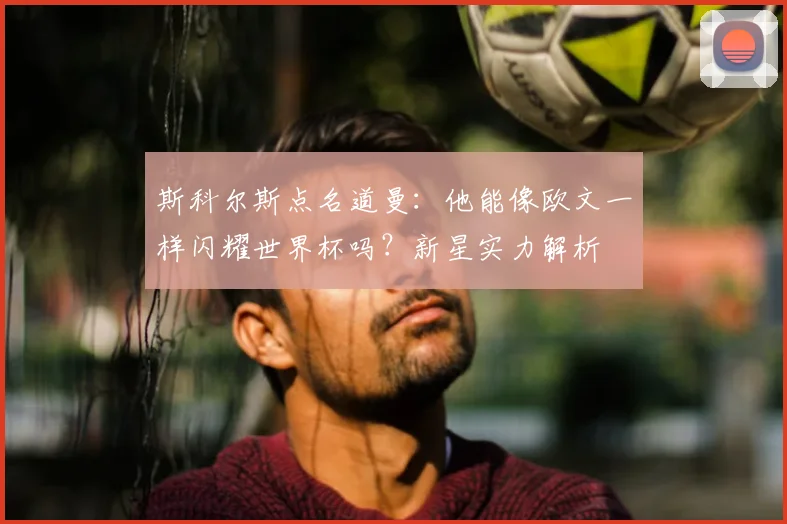 斯科尔斯点名道曼：他能像欧文一样闪耀世界杯吗？新星实力解析