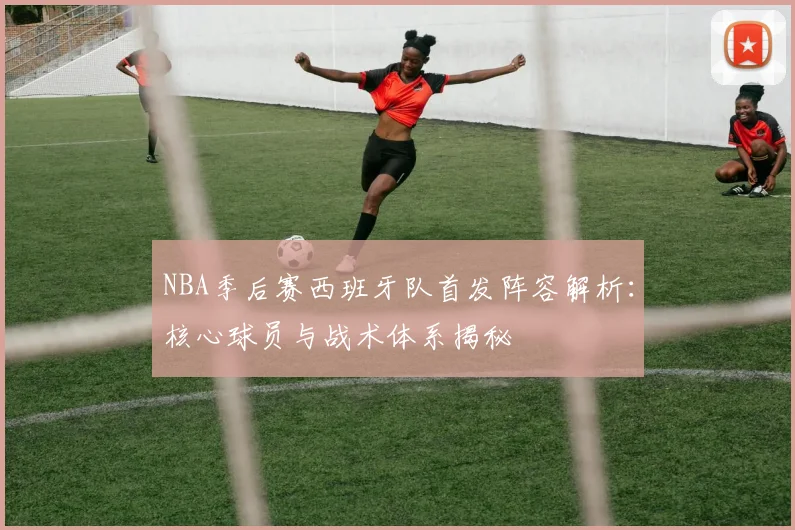 NBA季后赛西班牙队首发阵容解析:核心球员与战术体系揭秘