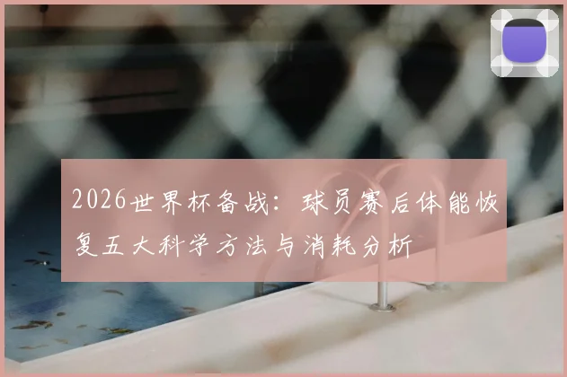 2026世界杯备战：球员赛后体能恢复五大科学方法与消耗分析