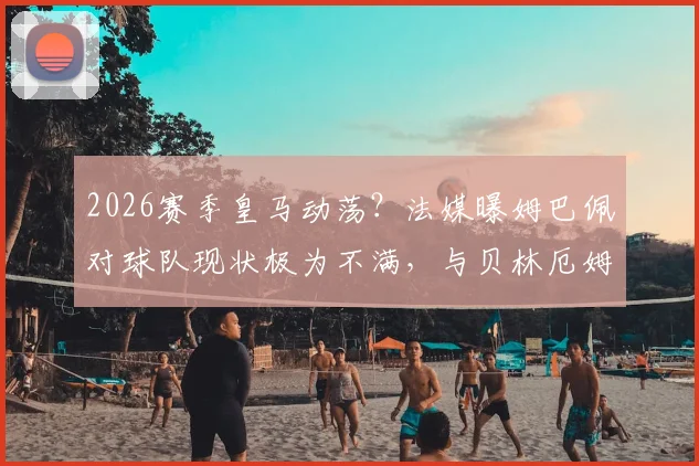 2026赛季皇马动荡?法媒曝姆巴佩对球队现状极为不满,与贝林厄姆更衣室矛盾传闻详解