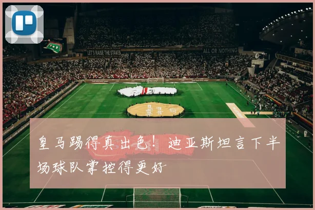 皇马踢得真出色！迪亚斯坦言下半场球队掌控得更好