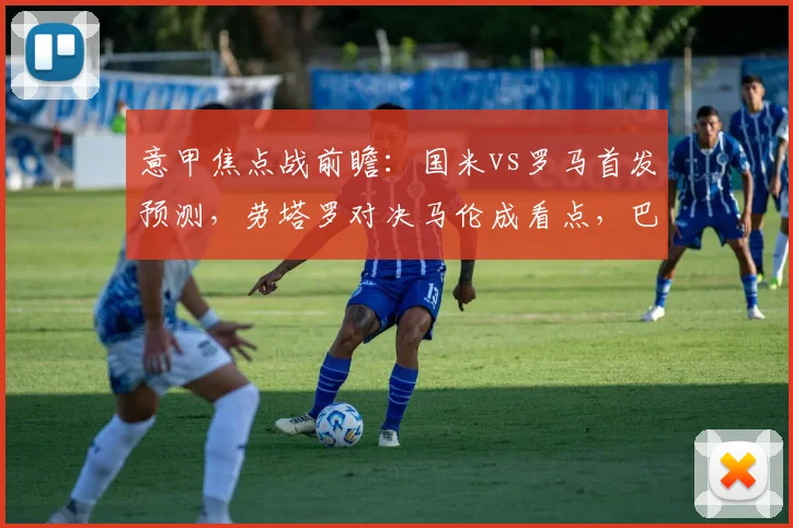 意甲焦点战前瞻：国米vs罗马首发预测，劳塔罗对决马伦成看点，巴雷拉恰20中场解析