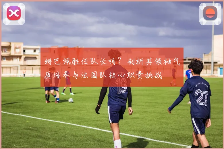 姆巴佩胜任队长吗？剖析其领袖气质培养与法国队核心职责挑战