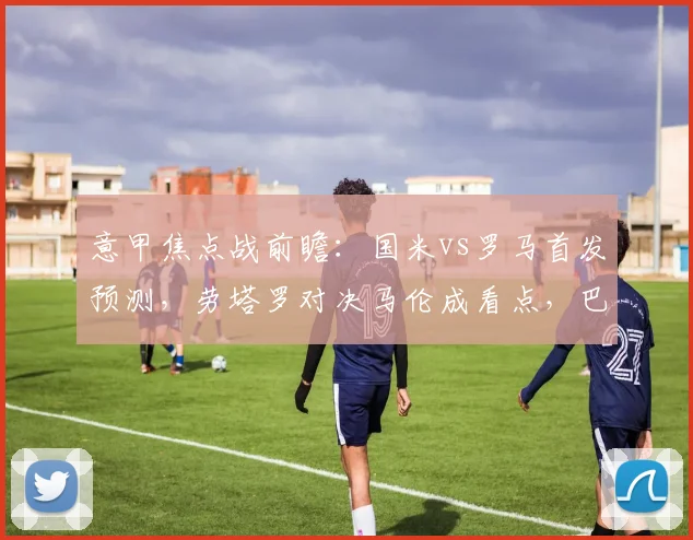 意甲焦点战前瞻：国米vs罗马首发预测，劳塔罗对决马伦成看点，巴雷拉恰20中场解析