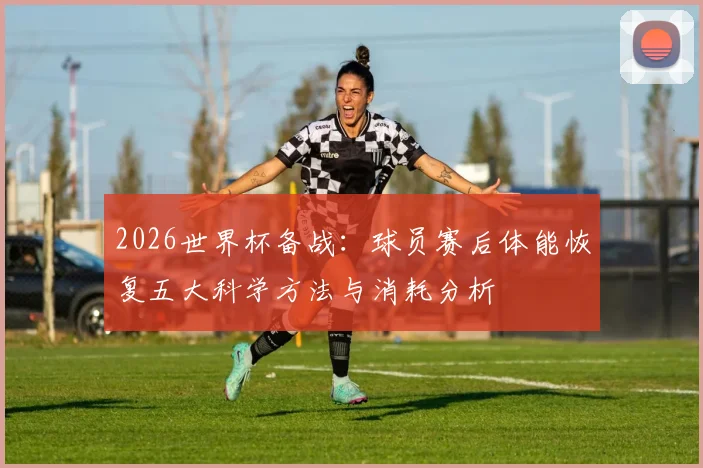 2026世界杯备战：球员赛后体能恢复五大科学方法与消耗分析